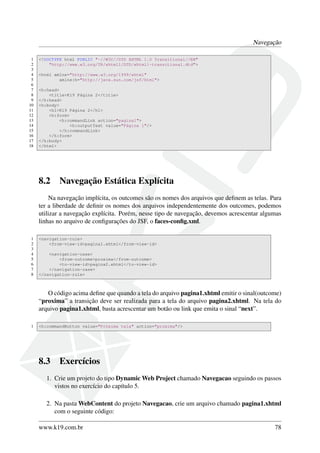Navegação
1 <!DOCTYPE html PUBLIC "-//W3C//DTD XHTML 1.0 Transitional//EN"
2 "http://www.w3.org/TR/xhtml1/DTD/xhtml1-transitional.dtd">
3
4 <html xmlns="http://www.w3.org/1999/xhtml"
5 xmlns:h="http://java.sun.com/jsf/html">
6
7 <h:head>
8 <title>K19 Página 2</title>
9 </h:head>
10 <h:body>
11 <h1>K19 Página 2</h1>
12 <h:form>
13 <h:commandLink action="pagina1">
14 <h:outputText value="Página 1"/>
15 </h:commandLink>
16 </h:form>
17 </h:body>
18 </html>
8.2 Navegação Estática Explícita
Na navegação implícita, os outcomes são os nomes dos arquivos que deﬁnem as telas. Para
ter a liberdade de deﬁnir os nomes dos arquivos independentemente dos outcomes, podemos
utilizar a navegação explícita. Porém, nesse tipo de navegação, devemos acrescentar algumas
linhas no arquivo de conﬁgurações do JSF, o faces-conﬁg.xml.
1 <navigation-rule>
2 <from-view-id>pagina1.xhtml</from-view-id>
3
4 <navigation-case>
5 <from-outcome>proxima</from-outcome>
6 <to-view-id>pagina2.xhtml</to-view-id>
7 </navigation-case>
8 </navigation-rule>
O código acima deﬁne que quando a tela do arquivo pagina1.xhtml emitir o sinal(outcome)
“proxima” a transição deve ser realizada para a tela do arquivo pagina2.xhtml. Na tela do
arquivo pagina1.xhtml, basta acrescentar um botão ou link que emita o sinal “next”.
1 <h:commandButton value="Próxima tela" action="proxima"/>
8.3 Exercícios
1. Crie um projeto do tipo Dynamic Web Project chamado Navegacao seguindo os passos
vistos no exercício do capítulo 5.
2. Na pasta WebContent do projeto Navegacao, crie um arquivo chamado pagina1.xhtml
com o seguinte código:
www.k19.com.br 78
 