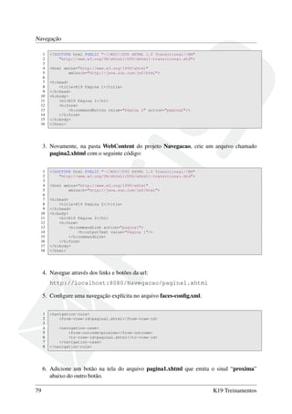 Navegação
1 <!DOCTYPE html PUBLIC "-//W3C//DTD XHTML 1.0 Transitional//EN"
2 "http://www.w3.org/TR/xhtml1/DTD/xhtml1-transitional.dtd">
3
4 <html xmlns="http://www.w3.org/1999/xhtml"
5 xmlns:h="http://java.sun.com/jsf/html">
6
7 <h:head>
8 <title>K19 Página 1</title>
9 </h:head>
10 <h:body>
11 <h1>K19 Página 1</h1>
12 <h:form>
13 <h:commandButton value="Página 2" action="pagina2"/>
14 </h:form>
15 </h:body>
16 </html>
3. Novamente, na pasta WebContent do projeto Navegacao, crie um arquivo chamado
pagina2.xhtml com o seguinte código:
1 <!DOCTYPE html PUBLIC "-//W3C//DTD XHTML 1.0 Transitional//EN"
2 "http://www.w3.org/TR/xhtml1/DTD/xhtml1-transitional.dtd">
3
4 <html xmlns="http://www.w3.org/1999/xhtml"
5 xmlns:h="http://java.sun.com/jsf/html">
6
7 <h:head>
8 <title>K19 Página 2</title>
9 </h:head>
10 <h:body>
11 <h1>K19 Página 2</h1>
12 <h:form>
13 <h:commandLink action="pagina1">
14 <h:outputText value="Página 1"/>
15 </h:commandLink>
16 </h:form>
17 </h:body>
18 </html>
4. Navegue através dos links e botões da url:
http://localhost:8080/Navegacao/pagina1.xhtml
5. Conﬁgure uma navegação explícita no arquivo faces-conﬁg.xml.
1 <navigation-rule>
2 <from-view-id>pagina1.xhtml</from-view-id>
3
4 <navigation-case>
5 <from-outcome>proxima</from-outcome>
6 <to-view-id>pagina2.xhtml</to-view-id>
7 </navigation-case>
8 </navigation-rule>
6. Adicione um botão na tela do arquivo pagina1.xhtml que emita o sinal “proxima”
abaixo do outro botão.
79 K19 Treinamentos
 
