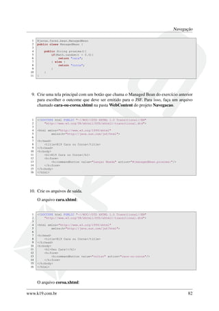Navegação
1 @javax.faces.bean.ManagedBean
2 public class ManagedBean {
3
4 public String proxima(){
5 if(Math.random() < 0.5){
6 return "cara";
7 } else {
8 return "coroa";
9 }
10 }
11 }
9. Crie uma tela principal com um botão que chama o Managed Bean do exercício anterior
para escolher o outcome que deve ser emitido para o JSF. Para isso, faça um arquivo
chamado cara-ou-coroa.xhtml na pasta WebContent do projeto Navegacao.
1 <!DOCTYPE html PUBLIC "-//W3C//DTD XHTML 1.0 Transitional//EN"
2 "http://www.w3.org/TR/xhtml1/DTD/xhtml1-transitional.dtd">
3
4 <html xmlns="http://www.w3.org/1999/xhtml"
5 xmlns:h="http://java.sun.com/jsf/html">
6
7 <h:head>
8 <title>K19 Cara ou Coroa</title>
9 </h:head>
10 <h:body>
11 <h1>K19 Cara ou Coroa</h1>
12 <h:form>
13 <h:commandButton value="Lançar Moeda" action="#{managedBean.proxima}"/>
14 </h:form>
15 </h:body>
16 </html>
10. Crie os arquivos de saída.
O arquivo cara.xhtml:
1 <!DOCTYPE html PUBLIC "-//W3C//DTD XHTML 1.0 Transitional//EN"
2 "http://www.w3.org/TR/xhtml1/DTD/xhtml1-transitional.dtd">
3
4 <html xmlns="http://www.w3.org/1999/xhtml"
5 xmlns:h="http://java.sun.com/jsf/html">
6
7 <h:head>
8 <title>K19 Cara ou Coroa</title>
9 </h:head>
10 <h:body>
11 <h1>Deu Cara!</h1>
12 <h:form>
13 <h:commandButton value="voltar" action="cara-ou-coroa"/>
14 </h:form>
15 </h:body>
16 </html>
O arquivo coroa.xhtml:
www.k19.com.br 82
 