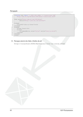 Navegação
1 <!DOCTYPE html PUBLIC "-//W3C//DTD XHTML 1.0 Transitional//EN"
2 "http://www.w3.org/TR/xhtml1/DTD/xhtml1-transitional.dtd">
3
4 <html xmlns="http://www.w3.org/1999/xhtml"
5 xmlns:h="http://java.sun.com/jsf/html">
6
7 <h:head>
8 <title>K19 Cara ou Coroa</title>
9 </h:head>
10 <h:body>
11 <h1>Deu Coroa!</h1>
12 <h:form>
13 <h:commandButton value="voltar" action="cara-ou-coroa"/>
14 </h:form>
15 </h:body>
16 </html>
11. Navegue através dos links e botões da url:
http://localhost:8080/Navegacao/cara-ou-coroa.xhtml
83 K19 Treinamentos
 