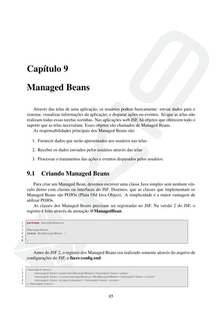 Capítulo 9
Managed Beans
Através das telas de uma aplicação, os usuários podem basicamente: enviar dados para o
sistema; visualizar informações da aplicação; e disparar ações ou eventos. Só que as telas não
realizam todas essas tarefas sozinhas. Nas aplicações web JSF, há objetos que oferecem todo o
suporte que as telas necessitam. Esses objetos são chamados de Managed Beans.
As responsabilidades principais dos Managed Beans são:
1. Fornecer dados que serão apresentados aos usuários nas telas
2. Receber os dados enviados pelos usuários através das telas
3. Processar o tratamentos das ações e eventos disparados pelos usuários.
9.1 Criando Managed Beans
Para criar um Managed Bean, devemos escrever uma classe Java simples sem nenhum vín-
culo direto com classes ou interfaces do JSF. Dizemos, que as classes que implementam os
Managed Beans são POJOs (Plain Old Java Object). A simplicidade é a maior vantagem de
utilizar POJOs.
As classes dos Managed Beans precisam ser registradas no JSF. Na versão 2 do JSF, o
registro é feito através da anotação @ManagedBean.
1 package managedbeans;
2
3 @ManagedBean
4 class MeuManagedBean {
5
6 }
Antes do JSF 2, o registro dos Managed Beans era realizado somente através do arquivo de
conﬁgurações do JSF, o faces-conﬁg.xml.
1 <managed-bean>
2 <managed-bean-name>meuManagedBean</managed-bean-name>
3 <managed-bean-class>managedbeans.MeuManagedBean</managed-bean-class>
4 <managed-bean-scope>request</managed-bean-scope>
5 </managed-bean>
85
 