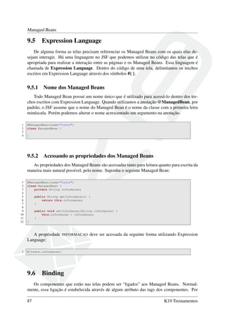 Managed Beans
9.5 Expression Language
De alguma forma as telas precisam referenciar os Managed Beans com os quais elas de-
sejam interagir. Há uma linguagem no JSF que podemos utilizar no código das telas que é
apropriada para realizar a interação entre as páginas e os Managed Beans. Essa linguagem é
chamada de Expression Language. Dentro do código de uma tela, delimitamos os trechos
escritos em Expression Language através dos símbolos #{ }.
9.5.1 Nome dos Managed Beans
Todo Managed Bean possui um nome único que é utilizado para acessá-lo dentro dos tre-
chos escritos com Expression Language. Quando utilizamos a anotação @ManagedBean, por
padrão, o JSF assume que o nome do Managed Bean é o nome da classe com a primeira letra
minúscula. Porém podemos alterar o nome acrescentado um argumento na anotação.
1 @ManagedBean(name="teste")
2 class ManagedBean {
3
4 }
9.5.2 Acessando as propriedades dos Managed Beans
As propriedades dos Managed Beans são acessadas tanto para leitura quanto para escrita da
maneira mais natural possível, pelo nome. Suponha o seguinte Managed Bean:
1 @ManagedBean(name="teste")
2 class ManagedBean {
3 private String informacao;
4
5 public String getInformacao() {
6 return this.informacao;
7 }
8
9 public void setInformacao(String informacao) {
10 this.informacao = informacao;
11 }
12 }
A propriedade INFORMACAO deve ser acessada da seguinte forma utilizando Expression
Language:
1 #{teste.informacao}
9.6 Binding
Os componentes que estão nas telas podem ser “ligados” aos Managed Beans. Normal-
mente, essa ligação é estabelecida através de algum atributo das tags dos componentes. Por
87 K19 Treinamentos
 