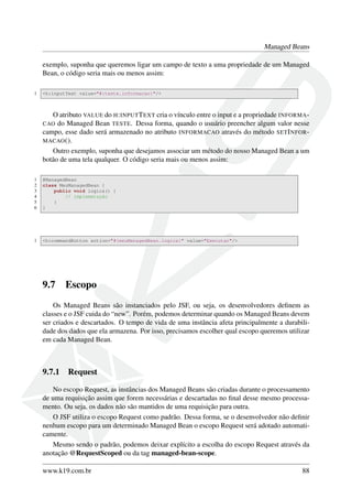Managed Beans
exemplo, suponha que queremos ligar um campo de texto a uma propriedade de um Managed
Bean, o código seria mais ou menos assim:
1 <h:inputText value="#{teste.informacao}"/>
O atributo VALUE do H:INPUTTEXT cria o vínculo entre o input e a propriedade INFORMA-
CAO do Managed Bean TESTE. Dessa forma, quando o usuário preencher algum valor nesse
campo, esse dado será armazenado no atributo INFORMACAO através do método SETINFOR-
MACAO().
Outro exemplo, suponha que desejamos associar um método do nosso Managed Bean a um
botão de uma tela qualquer. O código seria mais ou menos assim:
1 @ManagedBean
2 class MeuManagedBean {
3 public void logica() {
4 // implemetação
5 }
6 }
1 <h:commandButton action="#{meuManagedBean.logica}" value="Executar"/>
9.7 Escopo
Os Managed Beans são instanciados pelo JSF, ou seja, os desenvolvedores deﬁnem as
classes e o JSF cuida do “new”. Porém, podemos determinar quando os Managed Beans devem
ser criados e descartados. O tempo de vida de uma instância afeta principalmente a durabili-
dade dos dados que ela armazena. Por isso, precisamos escolher qual escopo queremos utilizar
em cada Managed Bean.
9.7.1 Request
No escopo Request, as instâncias dos Managed Beans são criadas durante o processamento
de uma requisição assim que forem necessárias e descartadas no ﬁnal desse mesmo processa-
mento. Ou seja, os dados não são mantidos de uma requisição para outra.
O JSF utiliza o escopo Request como padrão. Dessa forma, se o desenvolvedor não deﬁnir
nenhum escopo para um determinado Managed Bean o escopo Request será adotado automati-
camente.
Mesmo sendo o padrão, podemos deixar explícito a escolha do escopo Request através da
anotação @RequestScoped ou da tag managed-bean-scope.
www.k19.com.br 88
 
