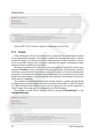 Managed Beans
1 package managedbeans;
2
3 @ManagedBean
4 @RequestScoped
5 class MeuManagedBean {
6
7 }
1 <managed-bean>
2 <managed-bean-name>meuManagedBean</managed-bean-name>
3 <managed-bean-class>managedbeans.MeuManagedBean</managed-bean-class>
4 <managed-bean-scope>request</managed-bean-scope>
5 </managed-bean>
Antes do JSF 2, havia somente a opção da conﬁguração através de xml.
9.7.2 Session
Certas informações devem ser mantidas entre as requisições de um determinado usuário
em um determinado navegador. Por exemplo, suponha uma aplicação que utiliza a ideia de
carrinho de compras. Um usuário faz diversas requisições para escolher os produtos e colocá-
los no seu carrinho. Durante todo esse tempo, a aplicação deve manter a informação de quais
produtos já foram escolhidos por este usuário.
Daí surge o escopo Session. Cada usuário possui um espaço na memória do servidor que é
chamado de Session, ou seja, existe uma Session para cada usuário. Tecnicamente, é possível
existir duas ou mais Sessions de um mesmo usuário, por exemplo, se ele estiver utilizando dois
navegadores. As instâncias dos Managed Beans conﬁgurados com o escopo Session são criadas
quando necessárias durante o processamento de uma requisição e armazenadas na Session do
usuário que fez a requisição.
Essas instâncias são eliminadas basicamente em duas situações: a própria aplicação decide
por algum motivo especíﬁco apagar a Session de um usuário (por exemplo, o usuário fez logout)
ou o Web Container decide apagar a Session de um usuário pois este não faz requisições a
“muito” tempo. Esse tempo pode ser conﬁgurado com o Web Container.
Para escolher o escopo Session, devemos utilizar a anotação @SessionScoped ou a tag
managed-bean-scope.
1 package managedbeans;
2
3 @ManagedBean
4 @SessionScoped
5 class MeuManagedBean {
6
7 }
1 <managed-bean>
2 <managed-bean-name>meuManagedBean</managed-bean-name>
3 <managed-bean-class>managedbeans.MeuManagedBean</managed-bean-class>
4 <managed-bean-scope>session</managed-bean-scope>
5 </managed-bean>
89 K19 Treinamentos
 