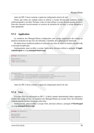 Managed Beans
Antes do JSF 2, havia somente a opção da conﬁguração através de xml.
Temos que tomar um cuidado maior ao utilizar o escopo Session pois podemos acabar
sobrecarregando o servidor. Portanto, a dica é evitar utilizar o escopo Session quando possível.
Para não consumir excessivamente os recursos de memória do servidor, o escopo Requeste é
mais apropriado.
9.7.3 Application
As instâncias dos Managed Beans conﬁgurados com escopo Application são criadas no
primeiro momento em que elas são utilizadas e mantidas até a aplicação ser ﬁnalizada.
Os dados dessas instâncias podem ser utilizados nas telas de todos os usuários durante toda
a execução da aplicação.
Analogamente, para escolher o escopo Application, devemos utilizar a anotação @Appli-
cationScoped ou a tag managed-bean-scope.
1 package managedbeans;
2
3 @ManagedBean
4 @ApplicationScoped
5 class MeuManagedBean {
6
7 }
1 <managed-bean>
2 <managed-bean-name>meuManagedBean</managed-bean-name>
3 <managed-bean-class>managedbeans.MeuManagedBean</managed-bean-class>
4 <managed-bean-scope>application</managed-bean-scope>
5 </managed-bean>
Antes do JSF 2, havia somente a opção da conﬁguração através de xml.
9.7.4 View
O escopo View foi adicionado no JSF 2. A ideia é manter determinados dados enquanto o
usuário não mudar de tela. As instância dos Managed Beans em escopo View são eliminadas
somente quando há uma navegação entre telas.
Analogamente, para escolher o escopo View, devemos utilizar a anotação @ViewScoped
ou a tag managed-bean-scope.
1 package managedbeans;
2
3 @ManagedBean
4 @ViewScoped
5 class MeuManagedBean {
6
7 }
www.k19.com.br 90
 