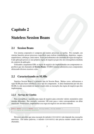 Capítulo 2
Stateless Session Beans
2.1

Session Beans

Um sistema corporativo é composto por muitos processos ou tarefas. Por exemplo, um
sistema bancário possui processos especíﬁcos para realizar transferências, depósitos, saques,
empréstimos, cobranças, entre outros. Esses procedimentos são chamados de regras de negócio.
Cada aplicação possui as suas próprias regras de negócio já que elas são consequência imediata
do contexto da aplicação.
Utilizando a arquitetura EJB, as regras de negócio são implementadas em componentes especíﬁcos que são chamados de Session Beans. O EJB Container administra esses componentes
oferecendo diversos recursos a eles.

2.2

Caracterizando os SLSBs

Stateless Session Bean é o primeiro tipo de Session Bean. Muitas vezes, utilizaremos a
sigla SLSB para fazer referência a esse tipo de componente. A ideia fundamental por trás dos
SLSBs é a não necessidade de manter estado entre as execuções das regras de negócio que eles
implementam.

2.2.1

Serviço de Câmbio

Para exempliﬁcar, suponha uma regra de negócio para converter valores monetários entre
moedas diferentes. Por exemplo, converter 100 reais para o valor correspondente em dólar
americano. Poderíamos, implementar essa regra de negócio em um único método.
1
2
3

public double converte(double valor, String moeda1, String moeda2) {
// lógica da conversão monetária
}

Devemos perceber que uma execução do método CONVERTE () não depende das execuções
anteriores. Em outras palavras, o método CONVERTE () não precisa manter estado entre as
chamadas.
3

 