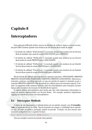 Capítulo 8
Interceptadores
Uma aplicação EJB pode deﬁnir, através de métodos de callback, lógicas a serem executadas pelo EJB Container quando uma instância de um Session Bean muda de estado.
• O método de callback “PostConstruct” é executado quando uma instância de um Session
Bean de qualquer tipo muda do estado NÃO EXISTE para o PRONTO.
• O método de callback “PreDestroy” é executado quando uma instância de um Session
Bean muda do estado PRONTO para o NÃO EXISTE.
• O método de callback “PrePassivate” é executado quando uma instância de um Stateful
Session Bean muda do estado PRONTO para o PASSIVADO.
• O método de callback “PostActivate” é executado quando uma instância de um Stateful
Session Bean muda do estado PASSIVADO para o PRONTO.
Há um método de callback para cada uma das seguintes transições: NÃO EXISTE->PRONTO,
PRONTO->PASSIVADO, PASSIVADO->PRONTO e PRONTO->NÃO EXISTE. Além dessas
transições, podemos considerar que toda vez que um método de negócio é chamado ocorre a
transição PRONTO->PRONTO. Não há método de callback para essa transição especial. Contudo, na arquitetura EJB, podemos utilizar a ideia de interceptadores para conseguir executar
lógicas antes ou depois da execução de um método de negócio.
É comum utilizar interceptadores para tarefas que não estão diretamente relacionadas às
regras de negócio implementadas nos Session Beans. Por exemplo, podemos implementar
logging ou controle de acesso com interceptadores.

8.1

Interceptor Methods

A lógica de um interceptador é deﬁnida dentro de um método anotado com @AroundInvoke ou registrado através de XML. Não há restrições em relação a visibilidade desse método,
ou seja, ele pode ser público, protegido, padrão ou privado. Contudo, ele deve possuir uma
assinatura compatível com o seguinte formato:
1

Object <METODO>(InvocationContext) throws Exception

Veja um exemplo concreto de método interceptador:
93

 