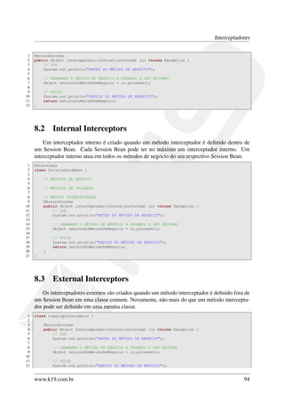Interceptadores
1
2
3
4
5
6
7
8
9
10
11
12

@AroundInvoke
public Object interceptador(InvocationContext ic) throws Exception {
// IDA
System.out.println("ANTES DO MÉTODO DE NEGÓCIO");
// CHAMANDO O MÉTODO DE NEGÓCIO E PEGANDO O SEU RETORNO
Object retornoDoMetodoDeNegocio = ic.proceed();
// VOLTA
System.out.println("DEPOIS DO MÉTODO DE NEGÓCIO");
return retornoDoMetodoDeNegocio;
}

8.2

Internal Interceptors

Um interceptador interno é criado quando um método interceptador é deﬁnido dentro de
um Session Bean. Cada Session Bean pode ter no máximo um interceptador interno. Um
interceptador interno atua em todos os métodos de negócio do seu respectivo Session Bean.
1
2
3
4
5
6
7
8
9
10
11
12
13
14
15
16
17
18
19
20
21

@Stateless
class CalculadoraBean {
// MÉTODOS DE NEGÓCIO
// MÉTODOS DE CALLBACK
// MÉTODO INTERCEPTADOR
@AroundInvoke
public Object interceptador(InvocationContext ic) throws Exception {
// IDA
System.out.println("ANTES DO MÉTODO DE NEGÓCIO");
// CHAMANDO O MÉTODO DE NEGÓCIO E PEGANDO O SEU RETORNO
Object retornoDoMetodoDeNegocio = ic.proceed();
// VOLTA
System.out.println("DEPOIS DO MÉTODO DE NEGÓCIO");
return retornoDoMetodoDeNegocio;
}
}

8.3

External Interceptors

Os interceptadores externos são criados quando um método interceptador é deﬁnido fora de
um Session Bean em uma classe comum. Novamente, não mais do que um método interceptador pode ser deﬁnido em uma mesma classe.
1
2
3
4
5
6
7
8
9
10
11
12

class LoggingInterceptor {
@AroundInvoke
public Object interceptador(InvocationContext ic) throws Exception {
// IDA
System.out.println("ANTES DO MÉTODO DE NEGÓCIO");
// CHAMANDO O MÉTODO DE NEGÓCIO E PEGANDO O SEU RETORNO
Object retornoDoMetodoDeNegocio = ic.proceed();
// VOLTA
System.out.println("DEPOIS DO MÉTODO DE NEGÓCIO");

www.k19.com.br

94

 