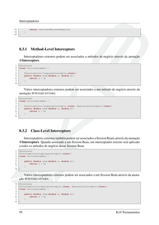 Interceptadores
13
14
15

return retornoDoMetodoDeNegocio;
}
}

8.3.1

Method-Level Interceptors

Interceptadores externos podem ser associados a métodos de negócio através da anotação
@Interceptors.
1
2
3
4
5
6
7
8

@Stateless
class CalculadoraBean {
@Interceptors({LoggingInterceptor.class})
public double soma(double a, double b){
return a + b;
}
}

Vários interceptadores externos podem ser associados a um método de negócio através da
anotação @I NTERCEPTORS.
1
2
3
4
5
6
7
8

@Stateless
class CalculadoraBean {
@Interceptors({LoggingInterceptor.class, SegurancaInterceptor.class})
public double soma(double a, double b){
return a + b;
}
}

8.3.2

Class-Level Interceptors

Interceptadores externos também podem ser associados a Session Beans através da anotação
@Interceptors. Quando associado a um Session Bean, um interceptador externo será aplicado
a todos os métodos de negócio desse Session Bean.
1
2
3
4
5
6
7
8

@Stateless
@Interceptors({LoggingInterceptor.class})
class CalculadoraBean {
public double soma(double a, double b){
return a + b;
}
}

Vários interceptadores externos podem ser associados a um Session Bean através da anotação @I NTERCEPTORS.
1
2
3
4
5
6
7
8

@Stateless
@Interceptors({LoggingInterceptor.class, SegurancaInterceptor.class})
class CalculadoraBean {
public double soma(double a, double b){
return a + b;
}
}

95

K19 Treinamentos

 
