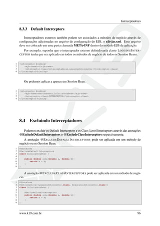 Interceptadores

8.3.3

Default Interceptors

Interceptadores externos também podem ser associados a métodos de negócio através de
conﬁgurações adicionadas no arquivo de conﬁguração do EJB, o ejb-jar.xml. Esse arquivo
deve ser colocado em uma pasta chamada META-INF dentro do módulo EJB da aplicação.
Por exemplo, suponha que o interceptador externo deﬁnido pela classe L OGGING I NTER CEPTOR tenha que ser aplicado em todos os métodos de negócio de todos os Session Beans.
1
2
3
4

<interceptor-binding>
<ejb-name>*</ejb-name>
<interceptor-class>interceptadores.LoggingInterceptor</interceptor-class>
</interceptor-binding>

Ou podemos aplicar a apenas um Session Bean.
1
2
3
4

<interceptor-binding>
<ejb-name>sessionbeans.CalculadoraBean</ejb-name>
<interceptor-class>INTERCEPTOR</interceptor-class>
</interceptor-binding

8.4

Excluindo Interceptadores

Podemos excluir os Default Interceptors e os Class-Level Interceptors através das anotações
@ExcludeDefaultInterceptors e @ExcludeClassInterceptors respectivamente.
A anotação @E XCLUDE D EFAULT I NTERCEPTORS pode ser aplicada em um método de
negócio ou no Session Bean.
1
2
3
4
5
6
7
8

@Stateless
@ExcludeDefaultInterceptors
class CalculadoraBean {
public double soma(double a, double b){
return a + b;
}
}

A anotação @E XCLUDE C LASS I NTERCEPTORS pode ser aplicada em um método de negócio.
1
2
3
4
5
6
7
8
9

@Stateless
@Interceptors({LoggingInterceptor.class, SegurancaInterceptor.class})
class CalculadoraBean {
@ExcludeClassInterceptors
public double soma(double a, double b){
return a + b;
}
}

www.k19.com.br

96

 