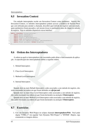 Interceptadores

8.5

Invocation Context

Um método interceptador recebe um Invocation Context como parâmetro. Através dos
Invocation Context, os métodos interceptadores podem acessar a instância do Session Bean
que será utilizada para atender a chamada, descobrir qual método de negócio será executado,
quais parâmetros foram passados e até mesmo trocar os parâmetros antes de chegar no método
de negócio. Veja os métodos disponíveis nessa interface.
1
2
3
4
5
6
7
8

public interface InvocationContext {
public Object getTarget();
public Method getMethod();
public Object[] getParameters();
public void setParameters(Object[]);
public java.util.Map<String,Object> getContextData();
public Object proceed() throws Exception;
}

8.6

Ordem dos Interceptadores

A ordem na qual os interceptadores são executados pode afetar o funcionamento da aplicação. A especiﬁcação dos interceptadores deﬁne a seguinte ordem:

1. Default Interceptors
2. Class-Level Interceptors
3. Method-Level Interceptors
4. Internal Interceptors

Quando dois ou mais Default Interceptors estão associados a um método de negócio, eles
serão executados na ordem em que foram deﬁnidos no ejb-jar.xml.
Quando dois ou mais Class-Level Interceptors estão associados a um método de negócio,
eles serão executados na ordem em que foram declarados na anotação @Interceptors.
Quando dois ou mais Method-Level Interceptors estão associados a um método de negócio,
eles serão executados na ordem em que foram declarados na anotação @Interceptors.

8.7

Exercícios

1. Crie um Dynamic Web Project no eclipse chamado interceptadoresWeb. Você pode
digitar “CTRL+3” em seguida “new Dynamic Web Project” e “ENTER”. Depois, siga
exatamente as imagens abaixo.
97

K19 Treinamentos

 