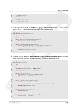Interceptadores
3
4
5
6
7
8
9
10

@Id @GeneratedValue
private Long id;
private String texto;
// GETTERS AND SETTERS
}

4. Crie um pacote chamado sessionbeans no projeto interceptadoresWeb e adicione nesse
pacote um SLSB para funcionar como repositório de mensagens.
1
2
3
4
5
6
7
8
9
10
11
12
13
14
15
16
17

@Stateless
public class MensagemRepositorio {
@PersistenceContext
private EntityManager manager;
public void adiciona(Mensagem mensagem) {
this.manager.persist(mensagem);
}
public List<Mensagem> getMensagens() {
TypedQuery<Mensagem> query = this.manager.createQuery(
"select x from Mensagem x", Mensagem.class);
return query.getResultList();
}
}

5. Crie um pacote chamado managedbeans no projeto interceptadoresWeb e adicione
nesse pacote um Managed Bean para oferecer algumas ações para as telas.
1
2
3
4
5
6
7
8
9
10
11
12
13
14
15
16
17
18
19
20
21
22
23
24
25
26
27
28
29
30
31

@ManagedBean
public class MensagemMB {
@EJB
private MensagemRepositorio repositorio;
private Mensagem mensagem = new Mensagem();
private List<Mensagem> mensagensCache;
public void adiciona(){
this.repositorio.adiciona(this.mensagem);
this.mensagem = new Mensagem();
this.mensagensCache = null;
}
public List<Mensagem> getMensagens(){
if(this.mensagensCache == null){
this.mensagensCache = this.repositorio.getMensagens();
}
return this.mensagensCache;
}
public Mensagem getMensagem() {
return mensagem;
}
public void setMensagem(Mensagem mensagem) {
this.mensagem = mensagem;
}
}

www.k19.com.br

102

 