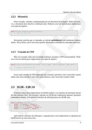 Stateless Session Beans

2.2.2

Dicionário

Outro exemplo, suponha a implementação de um dicionário de português. Dado uma palavra, o dicionário deve devolver a deﬁnição dela. Podemos criar um método para implementar
essa regra de negócio.
1
2
3

public String getDefinicao(String palavra) {
// lógica do dicionario
}

Novamente, perceba que as chamadas ao método getDeﬁnicao() são totalmente independentes. Dessa forma, não é necessário guardar informações referentes às chamadas anteriores.

2.2.3

Consulta de CEP

Mais um exemplo, dado uma localidade podemos consultar o CEP correspondente. Podemos criar um método para implementar essa regra de negócio.
1
2
3

public String consultaCEP(String estado, String cidade, String logradouro, int numero) ←
{
// lógica da consulta do CEP
}

Como cada consulta de CEP independe das consultas anteriores, não é necessário manter
dados entre uma consulta e outra. Em outras palavras, não é necessário manter estado.

2.3

SLSB - EJB 3.0

O primeiro passo para implementar um SLSB é deﬁnir a sua interface de utilização através
de uma interface Java. Por exemplo, suponha um SLSB que implementa algumas operações
matemáticas básicas. Uma possível interface de utilização para esse SLSB seria:
1
2
3
4
5
6

public interface Calculadora {
double soma(double a, double b);
double subtrai(double a, double b);
double multiplica(double a, double b);
double divide(double a, double b);
}

Após deﬁnir a interface de utilização, o segundo passo seria implementar as operações do
SLSB através de uma classe Java.
www.k19.com.br

4

 