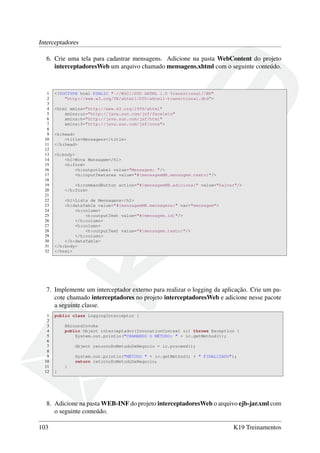 Interceptadores
6. Crie uma tela para cadastrar mensagens. Adicione na pasta WebContent do projeto
interceptadoresWeb um arquivo chamado mensagens.xhtml com o seguinte conteúdo.

1
2
3
4
5
6
7
8
9
10
11
12
13
14
15
16
17
18
19
20
21
22
23
24
25
26
27
28
29
30
31
32

<!DOCTYPE html PUBLIC "-//W3C//DTD XHTML 1.0 Transitional//EN"
"http://www.w3.org/TR/xhtml1/DTD/xhtml1-transitional.dtd">
<html xmlns="http://www.w3.org/1999/xhtml"
xmlns:ui="http://java.sun.com/jsf/facelets"
xmlns:h="http://java.sun.com/jsf/html"
xmlns:f="http://java.sun.com/jsf/core">
<h:head>
<title>Mensagens</title>
</h:head>
<h:body>
<h1>Nova Mensagem</h1>
<h:form>
<h:outputLabel value="Mensagem: "/>
<h:inputTextarea value="#{mensagemMB.mensagem.texto}"/>
<h:commandButton action="#{mensagemMB.adiciona}" value="Salvar"/>
</h:form>
<h1>Lista de Mensagens</h1>
<h:dataTable value="#{mensagemMB.mensagens}" var="mensagem">
<h:column>
<h:outputText value="#{mensagem.id}"/>
</h:column>
<h:column>
<h:outputText value="#{mensagem.texto}"/>
</h:column>
</h:dataTable>
</h:body>
</html>

7. Implemente um interceptador externo para realizar o logging da aplicação. Crie um pacote chamado interceptadores no projeto interceptadoresWeb e adicione nesse pacote
a seguinte classe.
1
2
3
4
5
6
7
8
9
10
11
12

public class LoggingInterceptor {
@AroundInvoke
public Object interceptador(InvocationContext ic) throws Exception {
System.out.println("CHAMANDO O MÉTODO: " + ic.getMethod());
Object retornoDoMetodoDeNegocio = ic.proceed();
System.out.println("MÉTODO " + ic.getMethod() + " FINALIZADO");
return retornoDoMetodoDeNegocio;
}
}

8. Adicione na pasta WEB-INF do projeto interceptadoresWeb o arquivo ejb-jar.xml com
o seguinte conteúdo.
103

K19 Treinamentos

 