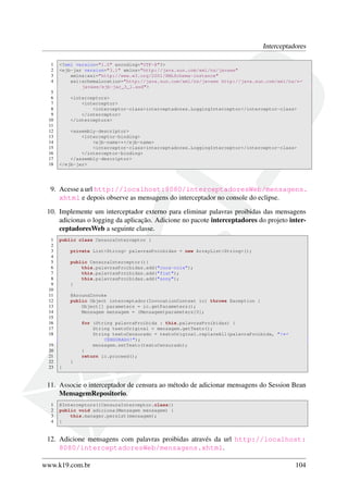 Interceptadores
1
2
3
4
5
6
7
8
9
10
11
12
13
14
15
16
17
18

<?xml version="1.0" encoding="UTF-8"?>
<ejb-jar version="3.1" xmlns="http://java.sun.com/xml/ns/javaee"
xmlns:xsi="http://www.w3.org/2001/XMLSchema-instance"
xsi:schemaLocation="http://java.sun.com/xml/ns/javaee http://java.sun.com/xml/ns/←
javaee/ejb-jar_3_1.xsd">
<interceptors>
<interceptor>
<interceptor-class>interceptadores.LoggingInterceptor</interceptor-class>
</interceptor>
</interceptors>
<assembly-descriptor>
<interceptor-binding>
<ejb-name>*</ejb-name>
<interceptor-class>interceptadores.LoggingInterceptor</interceptor-class>
</interceptor-binding>
</assembly-descriptor>
</ejb-jar>

9. Acesse a url http://localhost:8080/interceptadoresWeb/mensagens.
xhtml e depois observe as mensagens do interceptador no console do eclipse.
10. Implemente um interceptador externo para eliminar palavras proibidas das mensagens
adicionas o logging da aplicação. Adicione no pacote interceptadores do projeto interceptadoresWeb a seguinte classe.
1
2
3
4
5
6
7
8
9
10
11
12
13
14
15
16
17
18
19
20
21
22
23

public class CensuraInterceptor {
private List<String> palavrasProibidas = new ArrayList<String>();
public CensuraInterceptor(){
this.palavrasProibidas.add("coca-cola");
this.palavrasProibidas.add("fiat");
this.palavrasProibidas.add("sony");
}
@AroundInvoke
public Object interceptador(InvocationContext ic) throws Exception {
Object[] parameters = ic.getParameters();
Mensagem mensagem = (Mensagem)parameters[0];
for (String palavraProibida : this.palavrasProibidas) {
String textoOriginal = mensagem.getTexto();
String textoCensurado = textoOriginal.replaceAll(palavraProibida, "!←
CENSURADO!");
mensagem.setTexto(textoCensurado);
}
return ic.proceed();
}
}

11. Associe o interceptador de censura ao método de adicionar mensagens do Session Bean
MensagemRepositorio.
1
2
3
4

@Interceptors({CensuraInterceptor.class})
public void adiciona(Mensagem mensagem) {
this.manager.persist(mensagem);
}

12. Adicione mensagens com palavras proibidas através da url http://localhost:
8080/interceptadoresWeb/mensagens.xhtml.
www.k19.com.br

104

 