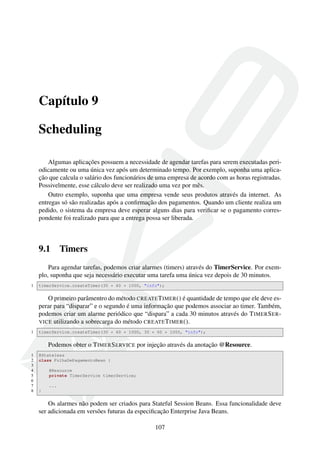 Capítulo 9
Scheduling
Algumas aplicações possuem a necessidade de agendar tarefas para serem executadas periodicamente ou uma única vez após um determinado tempo. Por exemplo, suponha uma aplicação que calcula o salário dos funcionários de uma empresa de acordo com as horas registradas.
Possivelmente, esse cálculo deve ser realizado uma vez por mês.
Outro exemplo, suponha que uma empresa vende seus produtos através da internet. As
entregas só são realizadas após a conﬁrmação dos pagamentos. Quando um cliente realiza um
pedido, o sistema da empresa deve esperar alguns dias para veriﬁcar se o pagamento correspondente foi realizado para que a entrega possa ser liberada.

9.1

Timers

Para agendar tarefas, podemos criar alarmes (timers) através do TimerService. Por exemplo, suponha que seja necessário executar uma tarefa uma única vez depois de 30 minutos.
1

timerService.createTimer(30 * 60 * 1000, "info");

O primeiro parâmentro do método CREATE T IMER () é quantidade de tempo que ele deve esperar para “disparar” e o segundo é uma informação que podemos associar ao timer. Também,
podemos criar um alarme periódico que “dispara” a cada 30 minutos através do T IMER S ER VICE utilizando a sobrecarga do método CREATE T IMER ().
1

timerService.createTimer(30 * 60 * 1000, 30 * 60 * 1000, "info");

Podemos obter o T IMER S ERVICE por injeção através da anotação @Resource.
1
2
3
4
5
6
7
8

@Stateless
class FolhaDePagamentoBean {
@Resource
private TimerService timerService;
...
}

Os alarmes não podem ser criados para Stateful Session Beans. Essa funcionalidade deve
ser adicionada em versões futuras da especiﬁcação Enterprise Java Beans.
107

 