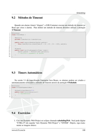 Scheduling

9.2

Métodos de Timeout

Quando um alarme (timer) “dispara”, o EJB Container executa um método de timeout no
Bean que criou o alarme. Para deﬁnir um método de timeout devemos utilizar a anotação
@Timeout.
1
2
3
4
5
6
7
8
9
10
11
12
13
14
15
16

@Stateless
class PedidoBean {
@Resource
private TimerService timerService;
public void registraPedido(Pedido pedido){
this.timerService.createTimer(5 * 24 * 60 * 60 * 1000, pedido);
}
@Timeout
public void verificaPagamento(Timer timer){
Pedido pedido = (Pedido)timer.getInfo();
// verifica o pagamento do pedido
}
}

9.3

Timers Automáticos

Na versão 3.1 da especiﬁcação Enterprise Java Beans, os alarmes podem ser criados e
automaticamente associados a métodos de timeout através da anotação @Schedule.
1
2
3
4
5
6
7
8

@Stateless
class FolhaDePagamentoBean {
@Schedule(dayOfMonth="1")
public void calculaSalarios(){
// implementacao
}
}

9.4

Exercícios

1. Crie um Dynamic Web Project no eclipse chamado schedulingWeb. Você pode digitar
“CTRL+3” em seguida “new Dynamic Web Project” e “ENTER”. Depois, siga exatamente as imagens abaixo.
www.k19.com.br

108

 