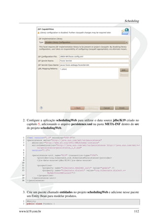 Scheduling

2. Conﬁgure a aplicação schedulingWeb para utilizar o data source jdbc/K19 criado no
capítulo 5, adicionando o arquivo persistence.xml na pasta META-INF dentro do src
do projeto schedulingWeb.
1
2
3
4
5
6
7
8
9
10
11
12
13
14
15
16

<?xml version="1.0" encoding="UTF-8"?>
<persistence xmlns="http://java.sun.com/xml/ns/persistence"
xmlns:xsi="http://www.w3.org/2001/XMLSchema-instance"
xsi:schemaLocation="http://java.sun.com/xml/ns/persistence http://java.sun.com/xml/←
ns/persistence/persistence_1_0.xsd"
version="1.0">
<persistence-unit name="K19" transaction-type="JTA">
<provider>org.hibernate.ejb.HibernatePersistence</provider>
<jta-data-source>jdbc/K19</jta-data-source>
<properties>
<property name="hibernate.hbm2ddl.auto" value="update" />
<property name="hibernate.dialect" value="org.hibernate.dialect.←
MySQL5InnoDBDialect"/>
</properties>
</persistence-unit>
</persistence>

3. Crie um pacote chamado entidades no projeto schedulingWeb e adicione nesse pacote
um Entity Bean para modelar produtos.
1
2

@Entity
public class Produto {

www.k19.com.br

112

 