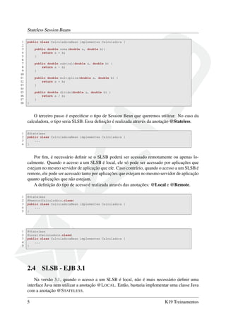 Stateless Session Beans
1
2
3
4
5
6
7
8
9
10
11
12
13
14
15
16
17
18

public class CalculadoraBean implementes Calculadora {
public double soma(double a, double b){
return a + b;
}
public double subtrai(double a, double b) {
return a - b;
}
public double multiplica(double a, double b) {
return a * b;
}
public double divide(double a, double b) {
return a / b;
}
}

O terceiro passo é especiﬁcar o tipo de Session Bean que queremos utilizar. No caso da
calculadora, o tipo seria SLSB. Essa deﬁnição é realizada através da anotação @Stateless.
1
2
3
4

@Stateless
public class CalculadoraBean implementes Calculadora {
...
}

Por ﬁm, é necessário deﬁnir se o SLSB poderá ser acessado remotamente ou apenas localmente. Quando o acesso a um SLSB é local, ele só pode ser acessado por aplicações que
estejam no mesmo servidor de aplicação que ele. Caso contrário, quando o acesso a um SLSB é
remoto, ele pode ser acessado tanto por aplicações que estejam no mesmo servidor de aplicação
quanto aplicações que não estejam.
A deﬁnição do tipo de acesso é realizada através das anotações: @Local e @Remote.
1
2
3
4
5

@Stateless
@Remote(Calculadora.class)
public class CalculadoraBean implementes Calculadora {
...
}

1
2
3
4
5

@Stateless
@Local(Calculadora.class)
public class CalculadoraBean implementes Calculadora {
...
}

2.4

SLSB - EJB 3.1

Na versão 3.1, quando o acesso a um SLSB é local, não é mais necessário deﬁnir uma
interface Java nem utilizar a anotação @L OCAL. Então, bastaria implementar uma classe Java
com a anotação @S TATELESS.
5

K19 Treinamentos

 