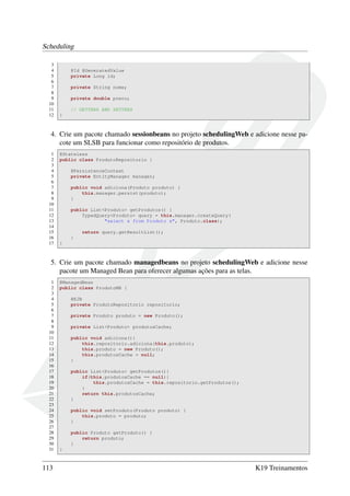 Scheduling
3
4
5
6
7
8
9
10
11
12

@Id @GeneratedValue
private Long id;
private String nome;
private double preco;
// GETTERS AND SETTERS
}

4. Crie um pacote chamado sessionbeans no projeto schedulingWeb e adicione nesse pacote um SLSB para funcionar como repositório de produtos.
1
2
3
4
5
6
7
8
9
10
11
12
13
14
15
16
17

@Stateless
public class ProdutoRepositorio {
@PersistenceContext
private EntityManager manager;
public void adiciona(Produto produto) {
this.manager.persist(produto);
}
public List<Produto> getProdutos() {
TypedQuery<Produto> query = this.manager.createQuery(
"select x from Produto x", Produto.class);
return query.getResultList();
}
}

5. Crie um pacote chamado managedbeans no projeto schedulingWeb e adicione nesse
pacote um Managed Bean para oferecer algumas ações para as telas.
1
2
3
4
5
6
7
8
9
10
11
12
13
14
15
16
17
18
19
20
21
22
23
24
25
26
27
28
29
30
31

113

@ManagedBean
public class ProdutoMB {
@EJB
private ProdutoRepositorio repositorio;
private Produto produto = new Produto();
private List<Produto> produtosCache;
public void adiciona(){
this.repositorio.adiciona(this.produto);
this.produto = new Produto();
this.produtosCache = null;
}
public List<Produto> getProdutos(){
if(this.produtosCache == null){
this.produtosCache = this.repositorio.getProdutos();
}
return this.produtosCache;
}
public void setProduto(Produto produto) {
this.produto = produto;
}
public Produto getProduto() {
return produto;
}
}

K19 Treinamentos

 