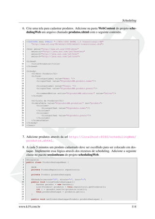Scheduling
6. Crie uma tela para cadastrar produtos. Adicione na pasta WebContent do projeto schedulingWeb um arquivo chamado produtos.xhtml com o seguinte conteúdo.
1
2
3
4
5
6
7
8
9
10
11
12
13
14
15
16
17
18
19
20
21
22
23
24
25
26
27
28
29
30
31
32
33
34
35

<!DOCTYPE html PUBLIC "-//W3C//DTD XHTML 1.0 Transitional//EN"
"http://www.w3.org/TR/xhtml1/DTD/xhtml1-transitional.dtd">
<html xmlns="http://www.w3.org/1999/xhtml"
xmlns:ui="http://java.sun.com/jsf/facelets"
xmlns:h="http://java.sun.com/jsf/html"
xmlns:f="http://java.sun.com/jsf/core">
<h:head>
<title>Produtos</title>
</h:head>
<h:body>
<h1>Novo Produto</h1>
<h:form>
<h:outputLabel value="Nome: "/>
<h:inputText value="#{produtoMB.produto.nome}"/>
<h:outputLabel value="Preço: "/>
<h:inputText value="#{produtoMB.produto.preco}"/>
<h:commandButton action="#{produtoMB.adiciona}" value="Salvar"/>
</h:form>
<h1>Lista de Produtos</h1>
<h:dataTable value="#{produtoMB.produtos}" var="produto">
<h:column>
<h:outputText value="#{produto.nome}"/>
</h:column>
<h:column>
<h:outputText value="#{produto.preco}"/>
</h:column>
</h:dataTable>
</h:body>
</html>

7. Adicione produtos através da url http://localhost:8080/schedulingWeb/
produtos.xhtml.
8. A cada 5 minutos um produto cadastrado deve ser escolhido para ser colocado em destaque. Implemente essa lógica através dos recursos de scheduling. Adicione a seguinte
classe no pacote sessionbeans do projeto schedulingWeb.
1
2
3
4
5
6
7
8
9
10
11
12
13
14
15
16
17

@Singleton
public class ProdutoDestaqueBean {
@EJB
private ProdutoRepositorio repositorio;
private Produto produtoDestaque;
@Schedule(second="30", minute="*", hour="*")
public void trocaProdutoDestaque(){
Random gerador = new Random();
List<Produto> produtos = this.repositorio.getProdutos();
int i = gerador.nextInt(produtos.size());
this.produtoDestaque = produtos.get(i);
}
public void setProdutoDestaque(Produto produtoDestaque) {

www.k19.com.br

114

 