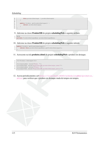 Scheduling
18
19
20
21
22
23
24

this.produtoDestaque = produtoDestaque;
}
public Produto getProdutoDestaque() {
return produtoDestaque;
}
}

9. Adicione na classe ProdutoMB do projeto schedulingWeb o seguinte atributo.
1
2

@EJB
private ProdutoDestaqueBean produtoDestaqueBean;

10. Adicione na classe ProdutoMB do projeto schedulingWeb o seguinte método.
1
2
3

public Produto getProdutoDestaque(){
return this.produtoDestaqueBean.getProdutoDestaque();
}

11. Acrescente na tela produtos.xhtml do projeto schedulingWeb o produto em destaque.
1
2
3
4
5
6

<h1>Produto Destaque</h1>
<h:outputLabel value="Nome: "/>
<h:outputText value="#{produtoMB.produtoDestaque.nome}"/>
<h:outputLabel value="Preço: "/>
<h:outputText value="#{produtoMB.produtoDestaque.preco}"/>

12. Acesse periodicamente a url http://localhost:8080/schedulingWeb/produtos.
xhtml para veriﬁcar que o produto em destaque muda de tempos em tempos.

115

K19 Treinamentos

 