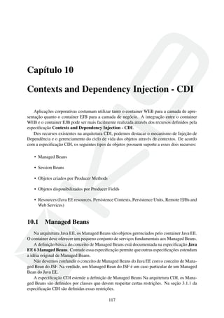 Capítulo 10
Contexts and Dependency Injection - CDI
Aplicações corporativas costumam utilizar tanto o container WEB para a camada de apresentação quanto o container EJB para a camada de negócio. A integração entre o container
WEB e o container EJB pode ser mais facilmente realizada através dos recursos deﬁnidos pela
especiﬁcação Contexts and Dependency Injection - CDI.
Dos recursos existentes na arquitetura CDI, podemos destacar o mecanismo de Injeção de
Dependência e o gerenciamento do ciclo de vida dos objetos através de contextos. De acordo
com a especiﬁcação CDI, os seguintes tipos de objetos possuem suporte a esses dois recursos:
• Managed Beans
• Session Beans
• Objetos criados por Producer Methods
• Objetos disponibilizados por Producer Fields
• Resources (Java EE resources, Persistence Contexts, Persistence Units, Remote EJBs and
Web Services)

10.1

Managed Beans

Na arquitetura Java EE, os Managed Beans são objetos gerenciados pelo container Java EE.
O container deve oferecer um pequeno conjunto de serviços fundamentais aos Managed Beans.
A deﬁnição básica do conceito de Managed Beans está documentada na especiﬁcação Java
EE 6 Managed Beans. Contudo essa especiﬁcação permite que outras especiﬁcações estendam
a idéia original de Managed Beans.
Não devemos confundir o conceito de Managed Beans do Java EE com o conceito de Managed Bean do JSF. Na verdade, um Managed Bean do JSF é um caso particular de um Managed
Bean do Java EE.
A especiﬁcação CDI estende a deﬁnição de Managed Beans Na arquitetura CDI, os Managed Beans são deﬁnidos por classes que devem respeitar certas restrições. Na seção 3.1.1 da
especiﬁcação CDI são deﬁnidas essas restrições.
117

 