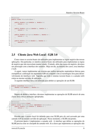 Stateless Session Beans
1
2
3
4
5
6
7
8
9
10
11
12
13
14
15
16
17
18
19

@Stateless
public class CalculadoraBean {
public double soma(double a, double b){
return a + b;
}
public double subtrai(double a, double b) {
return a - b;
}
public double multiplica(double a, double b) {
return a * b;
}
public double divide(double a, double b) {
return a / b;
}
}

2.5

Cliente Java Web Local - EJB 3.0

Como vimos os session beans são utilizados para implementar as regras negócio das nossas
aplicações. Em particular, os stateless session beans são utilizados para implementar as regras
de negócio que não necessitam manter estado. Contudo, além das regras de negócio, devemos
nos preocupar com a interface dos usuários. Hoje em dia, na maioria dos casos, essa interface
é web.
A seguir, vamos implementar um sistema que realiza operações matemáticas básicas para
exempliﬁcar a utilização da arquitetura EJB em conjunto com as tecnologias Java para desenvolvimento de interfaces web. Suponha que todo o sistema (session beans e a camada web)
esteja no mesmo servidor de aplicação.
A seguinte interface Java será utilizada para deﬁnir as operações de um SLSB.
1
2
3

public interface Calculadora {
double soma(double a, double b);
}

Depois de deﬁnir a interface, devemos implementar as operações do SLSB através de uma
classe Java com as anotações apropriadas.
1
2
3
4
5
6
7

@Stateless
@Local(Calculadora.class)
public class CalculadoraBean implements Calculadora {
public double soma(double a, double b) {
return a + b;
}
}

Perceba que o acesso local foi deﬁnido para esse SLSB pois ele será acessado por uma
camada web no mesmo servidor de aplicação. Nesse momento, o SLSB está pronto.
O próximo passo é implementar a camada web. A interface que deﬁne as operações do
SLSB precisa estar no classpath da camada web. Já a classe que implementa as operações não
www.k19.com.br

6

 