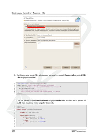 Contexts and Dependency Injection - CDI

2. Habilite os recursos do CDI adicionando um arquivo chamado beans.xml na pasta WEBINF do projeto cdiWeb.
1
2
3
4
5
6
7

<?xml version="1.0" encoding="UTF-8"?>
<beans xmlns="http://java.sun.com/xml/ns/javaee"
xmlns:xsi="http://www.w3.org/2001/XMLSchema-instance"
xsi:schemaLocation="
http://java.sun.com/xml/ns/javaee
http://java.sun.com/xml/ns/javaee/beans_1_0.xsd">
</beans>

3. Crie um pacote chamado sessionbeans no projeto cdiWeb e adicione nesse pacote um
SLSB para funcionar como lançador de moeda.
1
2
3
4
5
6
7
8
9
10
11
12
13
14

123

@Named
@Stateless
public class LancadorDeMoedaBean {
private String resultado;
public void lanca() {
if(Math.random() < 0.5){
this.resultado = "CARA";
} else {
this.resultado = "COROA";
}
}

K19 Treinamentos

 