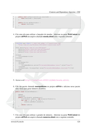 Contexts and Dependency Injection - CDI
15
16
17
18
19
20
21
22

public void setResultado(String resultado) {
this.resultado = resultado;
}
public String getResultado() {
return resultado;
}
}

4. Crie uma tela para utilizar o lançador de moedas. Adicione na pasta WebContent do
projeto cdiWeb um arquivo chamado moeda.xhtml com o seguinte conteúdo.

1
2
3
4
5
6
7
8
9
10
11
12
13
14
15
16
17
18
19
20

<!DOCTYPE html PUBLIC "-//W3C//DTD XHTML 1.0 Transitional//EN"
"http://www.w3.org/TR/xhtml1/DTD/xhtml1-transitional.dtd">
<html xmlns="http://www.w3.org/1999/xhtml"
xmlns:ui="http://java.sun.com/jsf/facelets"
xmlns:h="http://java.sun.com/jsf/html"
xmlns:f="http://java.sun.com/jsf/core">
<h:head>
<title>Moeda</title>
</h:head>
<h:body>
<h1>Moeda</h1>
<h:form>
<h:commandButton action="#{lancadorDeMoedaBean.lanca}" value="Jogar"/>
</h:form>
<h2>Resultado: <h:outputText value="#{lancadorDeMoedaBean.resultado}"/></h2>
</h:body>
</html>

5. Acesse a url http://localhost:8080/cdiWeb/moeda.xhtml.

6. Crie um pacote chamado managedbeans no projeto cdiWeb e adicione nesse pacote
uma classe para gerar números aleatórios.
1
2
3
4
5
6
7
8
9
10
11
12

public class GeradorDeNumeros {
@Named
@Produces
public List<Double> getNumeros(){
List<Double> numeros = new ArrayList<Double>();
for (int i = 0; i < 5; i++) {
numeros.add(Math.random());
}
return numeros;
}
}

7. Crie uma tela para utilizar o gerador de números. Adicione na pasta WebContent do
projeto cdiWeb um arquivo chamado numeros.xhtml com o seguinte conteúdo.
www.k19.com.br

124

 