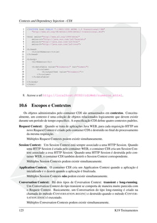 Contexts and Dependency Injection - CDI
1
2
3
4
5
6
7
8
9
10
11
12
13
14
15
16
17
18
19
20
21
22
23

<!DOCTYPE html PUBLIC "-//W3C//DTD XHTML 1.0 Transitional//EN"
"http://www.w3.org/TR/xhtml1/DTD/xhtml1-transitional.dtd">
<html xmlns="http://www.w3.org/1999/xhtml"
xmlns:ui="http://java.sun.com/jsf/facelets"
xmlns:h="http://java.sun.com/jsf/html"
xmlns:f="http://java.sun.com/jsf/core">
<h:head>
<title>Números</title>
</h:head>
<h:body>
<h1>Números</h1>
<h:dataTable value="#{numeros}" var="numero">
<h:column>
<h:outputText value="#{numero}"/>
</h:column>
</h:dataTable>
</h:body>
</html>

8. Acesse a url http://localhost:8080/cdiWeb/numeros.xhtml.

10.6

Escopos e Contextos

Os objetos administrados pelo container CDI são armazenados em contextos. Conceitualmente, um contexto é uma coleção de objetos relacionados logicamente que devem existir
durante um período de tempo especíﬁco. A especiﬁcação CDI deﬁne quatro contextos padrões.
Request Context: Quando se trata de aplicações Java WEB, para cada requisição HTTP um
novo Request Context é criado pelo container CDI e destruído no ﬁnal do processamento
da mesma requisição.
Múltiplos Request Contexts podem existir simultaneamente.
Session Context: Um Session Context está sempre associado a uma HTTP Session. Quando
uma HTTP Session é criada pelo container WEB, o container CDI cria um Session Context associado a essa HTTP Session. Quando uma HTTP Session é destruída pelo container WEB, o container CDI também destrói o Session Context correspondente.
Múltiplos Session Contexts podem existir simultaneamente.
Application Context: O container CDI cria um Application Context quando a aplicação é
inicializada e o destrói quando a aplicação é ﬁnalizada.
Múltiplos Session Contexts não podem existir simultaneamente.
Conversation Context: Há dois tipos de Coversation Context: transient e long-running.
Um Conversation Context do tipo transient se comporta de maneira muito parecida com
o Request Context. Basicamente, um Conversartion do tipo long-running é criado na
chamada do método C ONVERSATION . BEGIN () e destruído quando o método C ONVER SATION . END () é executado.
Múltiplos Conversation Contexts podem existir simultaneamente.
125

K19 Treinamentos

 