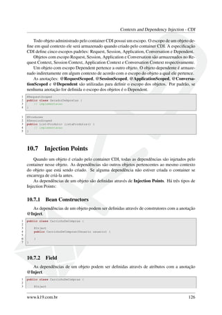 Contexts and Dependency Injection - CDI
Todo objeto administrado pelo container CDI possui um escopo. O escopo de um objeto deﬁne em qual contexto ele será armazenado quando criado pelo container CDI. A especiﬁcação
CDI deﬁne cinco escopos padrões: Request, Session, Application, Conversation e Dependent.
Objetos com escopo Request, Session, Application e Conversation são armazenados no Request Context, Session Context, Application Context e Conversation Context respectivamente.
Um objeto com escopo Dependent pertence a outro objeto. O objeto dependente é armazenado indiretamente em algum contexto de acordo com o escopo do objeto a qual ele pertence.
As anotações: @RequestScoped, @SessionScoped, @ApplicationScoped, @ConversationScoped e @Dependent são utilizadas para deﬁnir o escopo dos objetos. Por padrão, se
nenhuma anotação for deﬁnida o escopo dos objetos é o Dependent.
1
2
3
4

@RequestScoped
public class GeradorDeApostas {
// implementacao
}

1
2
3
4
5

@Produces
@SessionScoped
public List<Produto> listaProdutos() {
// implementacao
}

10.7

Injection Points

Quando um objeto é criado pelo container CDI, todas as dependências são injetados pelo
container nesse objeto. As dependências são outros objetos pertencentes ao mesmo contexto
do objeto que está sendo criado. Se alguma dependência não estiver criada o container se
encarrega de criá-la antes.
As dependências de um objeto são deﬁnidas através de Injection Points. Há três tipos de
Injection Points:

10.7.1

Bean Constructors

As dependências de um objeto podem ser deﬁnidas através de construtores com a anotação
@Inject.
1
2
3
4
5
6
7

public class CarrinhoDeCompras {
@Inject
public CarrinhoDeCompras(Usuario usuario) {
}
}

10.7.2

Field

As dependências de um objeto podem ser deﬁnidas através de atributos com a anotação
@Inject.
1
2
3

public class CarrinhoDeCompras {
@Inject

www.k19.com.br

126

 