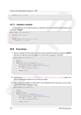 Contexts and Dependency Injection - CDI
4
5
6
7

private Usuario usuario;

}

10.7.3

Initializer methods

As dependências de um objeto podem ser deﬁnidas através de métodos inicializadores com
a anotação @Inject.
1
2
3
4
5
6
7
8
9

public class CarrinhoDeCompras {
private Usuario usuario;
@Inject
public void setUsuario(Usuario usuario){
this.usuario = usuario;
}
}

10.8

Exercícios

9. Altere o método GET N UMEROS () da classe G ERADOR D E N UMEROS do projeto cdiWeb
para que ele adicione uma mensagem no console toda vez que for chamado.
1
2
3
4
5
6
7
8
9
10
11
12
13

public class GeradorDeNumeros {
@Named
@Produces
public List<Double> getNumeros(){
System.out.println("GERANDO NÚMEROS");
List<Double> numeros = new ArrayList<Double>();
for (int i = 0; i < 5; i++) {
numeros.add(Math.random());
}
return numeros;
}
}

10. Acesse a url http://localhost:8080/cdiWeb/numeros.xhtml e depois observe as mensagens impressas no console do eclipse.
11. Para evitar que o método GET N UMEROS seja chamado mais do que uma vez por requisição HTTP, utilize o Resquet Scope.
1
2
3
4
5
6
7
8
9
10
11
12
13
14

127

public class GeradorDeNumeros {
@Named
@Produces
@RequestScoped
public List<Double> getNumeros(){
System.out.println("GERANDO NÚMEROS");
List<Double> numeros = new ArrayList<Double>();
for (int i = 0; i < 5; i++) {
numeros.add(Math.random());
}
return numeros;
}
}

K19 Treinamentos

 