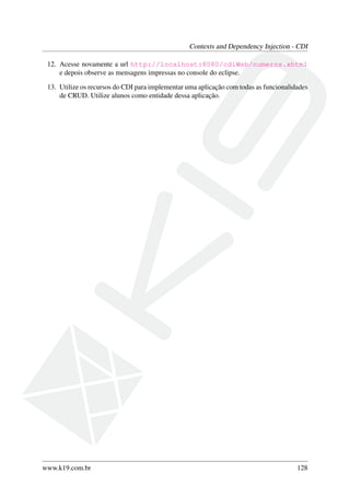 Contexts and Dependency Injection - CDI
12. Acesse novamente a url http://localhost:8080/cdiWeb/numeros.xhtml
e depois observe as mensagens impressas no console do eclipse.
13. Utilize os recursos do CDI para implementar uma aplicação com todas as funcionalidades
de CRUD. Utilize alunos como entidade dessa aplicação.

www.k19.com.br

128

 