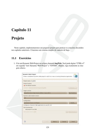Capítulo 11
Projeto
Neste capítulo, implementaremos um pequeno projeto para praticar os conceitos discutidos
nos capítulos anteriores. Criaremos um sistema simples de cadastro de bugs.

11.1

Exercícios

1. Crie um Dynamic Web Project no eclipse chamado bugWeb. Você pode digitar “CTRL+3”
em seguida “new Dynamic Web Project” e “ENTER”. Depois, siga exatamente as imagens abaixo.

129

 
