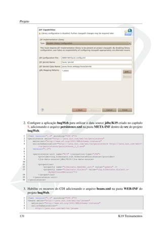 Projeto

2. Conﬁgure a aplicação bugWeb para utilizar o data source jdbc/K19 criado no capítulo
5, adicionando o arquivo persistence.xml na pasta META-INF dentro do src do projeto
bugWeb.
1
2
3
4
5
6
7
8
9
10
11
12
13
14
15
16

<?xml version="1.0" encoding="UTF-8"?>
<persistence xmlns="http://java.sun.com/xml/ns/persistence"
xmlns:xsi="http://www.w3.org/2001/XMLSchema-instance"
xsi:schemaLocation="http://java.sun.com/xml/ns/persistence http://java.sun.com/xml←
/ns/persistence/persistence_1_0.xsd"
version="1.0">
<persistence-unit name="K19" transaction-type="JTA">
<provider>org.hibernate.ejb.HibernatePersistence</provider>
<jta-data-source>jdbc/K19</jta-data-source>
<properties>
<property name="hibernate.hbm2ddl.auto" value="update" />
<property name="hibernate.dialect" value="org.hibernate.dialect.←
MySQL5InnoDBDialect"/>
</properties>
</persistence-unit>
</persistence>

3. Habilite os recursos do CDI adicionando o arquivo beans.xml na pasta WEB-INF do
projeto bugWeb.
1
2
3
4
5

131

<?xml version="1.0" encoding="UTF-8"?>
<beans xmlns="http://java.sun.com/xml/ns/javaee"
xmlns:xsi="http://www.w3.org/2001/XMLSchema-instance"
xsi:schemaLocation="
http://java.sun.com/xml/ns/javaee

K19 Treinamentos

 