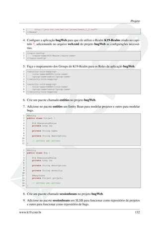 Projeto
6
7

http://java.sun.com/xml/ns/javaee/beans_1_0.xsd">
</beans>

4. Conﬁgure a aplicação bugWeb para que ele utilize o Realm K19-Realm criado no capítulo 7, adicionando no arquivo web.xml do projeto bugWeb as conﬁgurações necessárias.
1
2
3

<login-config>
<realm-name>K19-Realm</realm-name>
</login-config>

5. Faça o mapeamento dos Groups do K19-Realm para os Roles da aplicação bugWeb.
1
2
3
4
5
6
7
8
9

<security-role-mapping>
<role-name>ADMIN</role-name>
<group-name>admin</group-name>
</security-role-mapping>
<security-role-mapping>
<role-name>USERS</role-name>
<group-name>users</group-name>
</security-role-mapping>

6. Crie um pacote chamado entities no projeto bugWeb.
7. Adicione no pacote entities um Entity Bean para modelar projetos e outro para modelar
bugs.
1
2
3
4
5
6
7
8
9
10
11
12
1
2
3
4
5
6
7
8
9
10
11
12
13
14
15

@Entity
public class Project {
@Id @GeneratedValue
private Long id;
private String name;
private String description;
// GETTERS AND SETTERS
}
@Entity
public class Bug {
@Id @GeneratedValue
private Long id;
private String description;
private String severity;
@ManyToOne
private Project project;
// GETTERS AND SETTERS
}

8. Crie um pacote chamado sessionbeans no projeto bugWeb.
9. Adicione no pacote sessionbeans um SLSB para funcionar como repositório de projetos
e outro para funcionar como repositório de bugs.
www.k19.com.br

132

 