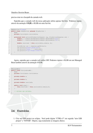 Stateless Session Beans
precisa estar no classpath da camada web.
Suponha que a camada web da nossa aplicação utiliza apenas Servlets. Podemos injetar,
através da anotação @EJB, o SLSB em uma Servlet.

1
2
3
4
5
6
7
8
9
10
11
12
13
14
15
16
17

@WebServlet("/soma")
public class SomaServlet extends HttpServlet {
@EJB
private Calculadora calculadora;
protected void service(HttpServletRequest req, HttpServletResponse res) {
double a = Double.parseDouble(request.getParameter("a"));
double b = Double.parseDouble(request.getParameter("b"));
double resultado = this.calculadora.soma(a, b);
PrintWriter out = response.getWriter();
out.println("<html><body><p>");
out.println("Soma: " + resultado);
out.println("</p></body></html>");
}
}

Agora, suponha que a camada web utilize JSF. Podemos injetar o SLSB em um Managed
Bean também através da anotação @EJB.

1
2
3
4
5
6
7
8
9
10
11
12
13
14
15
16
17

@ManagedBean
public class CalculadoraMB {
@EJB
private Calculadora calculadora;
private double a;
private double b;
private double resultado;
public void soma() {
this.resultado = this.calculadora.soma(a,b);
}
// GETTERS AND SETTERSs
}

2.6

Exercícios

1. Crie um EJB project no eclipse. Você pode digitar “CTRL+3” em seguida “new EJB
project” e “ENTER”. Depois, siga exatamente as imagens abaixo.
7

K19 Treinamentos

 