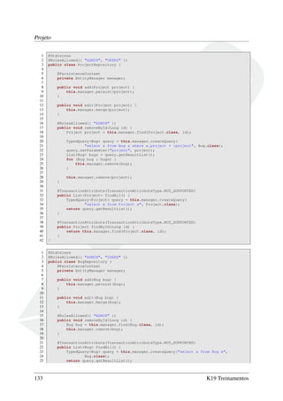 Projeto
1
2
3
4
5
6
7
8
9
10
11
12
13
14
15
16
17
18
19
20
21
22
23
24
25
26
27
28
29
30
31
32
33
34
35
36
37
38
39
40
41
42
1
2
3
4
5
6
7
8
9
10
11
12
13
14
15
16
17
18
19
20
21
22
23
24
25

133

@Stateless
@RolesAllowed({ "ADMIN", "USERS" })
public class ProjectRepository {
@PersistenceContext
private EntityManager manager;
public void add(Project project) {
this.manager.persist(project);
}
public void edit(Project project) {
this.manager.merge(project);
}
@RolesAllowed({ "ADMIN" })
public void removeById(Long id) {
Project project = this.manager.find(Project.class, id);
TypedQuery<Bug> query = this.manager.createQuery(
"select x from Bug x where x.project = :project", Bug.class);
query.setParameter("project", project);
List<Bug> bugs = query.getResultList();
for (Bug bug : bugs) {
this.manager.remove(bug);
}
this.manager.remove(project);
}
@TransactionAttribute(TransactionAttributeType.NOT_SUPPORTED)
public List<Project> findAll() {
TypedQuery<Project> query = this.manager.createQuery(
"select x from Project x", Project.class);
return query.getResultList();
}
@TransactionAttribute(TransactionAttributeType.NOT_SUPPORTED)
public Project findById(Long id) {
return this.manager.find(Project.class, id);
}
}
@Stateless
@RolesAllowed({ "ADMIN", "USERS" })
public class BugRepository {
@PersistenceContext
private EntityManager manager;
public void add(Bug bug) {
this.manager.persist(bug);
}
public void edit(Bug bug) {
this.manager.merge(bug);
}
@RolesAllowed({ "ADMIN" })
public void removeById(Long id) {
Bug bug = this.manager.find(Bug.class, id);
this.manager.remove(bug);
}
@TransactionAttribute(TransactionAttributeType.NOT_SUPPORTED)
public List<Bug> findAll() {
TypedQuery<Bug> query = this.manager.createQuery("select x from Bug x",
Bug.class);
return query.getResultList();

K19 Treinamentos

 