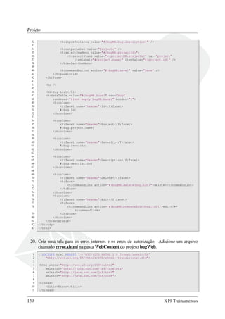 Projeto
32
33
34
35
36
37
38
39
40
41
42
43
44
45
46
47
48
49
50
51
52
53
54
55
56
57
58
59
60
61
62
63
64
65
66
67
68
69
70
71
72
73
74
75
76
77
78
79
80
81
82
83

<h:inputTextarea value="#{bugMB.bug.description}" />
<h:outputLabel value="Project:" />
<h:selectOneMenu value="#{bugMB.projectId}">
<f:selectItems value="#{projectMB.projects}" var="project"
itemLabel="#{project.name}" itemValue="#{project.id}" />
</h:selectOneMenu>
<h:commandButton action="#{bugMB.save}" value="Save" />
</h:panelGrid>
</h:form>
<hr />
<h1>Bug List</h1>
<h:dataTable value="#{bugMB.bugs}" var="bug"
rendered="#{not empty bugMB.bugs}" border="1">
<h:column>
<f:facet name="header">Id</f:facet>
#{bug.id}
</h:column>
<h:column>
<f:facet name="header">Project</f:facet>
#{bug.project.name}
</h:column>
<h:column>
<f:facet name="header">Severity</f:facet>
#{bug.severity}
</h:column>
<h:column>
<f:facet name="header">Description</f:facet>
#{bug.description}
</h:column>
<h:column>
<f:facet name="header">Delete</f:facet>
<h:form>
<h:commandLink action="#{bugMB.delete(bug.id)}">delete</h:commandLink>
</h:form>
</h:column>
<h:column>
<f:facet name="header">Edit</f:facet>
<h:form>
<h:commandLink action="#{bugMB.prepareEdit(bug.id)}">edit</←
h:commandLink>
</h:form>
</h:column>
</h:dataTable>
</h:body>
</html>

20. Crie uma tela para os erros internos e os erros de autorização. Adicione um arquivo
chamado error.xhtml na pasta WebContent do projeto bugWeb.
1
2
3
4
5
6
7
8
9
10
11

139

<!DOCTYPE html PUBLIC "-//W3C//DTD XHTML 1.0 Transitional//EN"
"http://www.w3.org/TR/xhtml1/DTD/xhtml1-transitional.dtd">
<html xmlns="http://www.w3.org/1999/xhtml"
xmlns:ui="http://java.sun.com/jsf/facelets"
xmlns:h="http://java.sun.com/jsf/html"
xmlns:f="http://java.sun.com/jsf/core">
<h:head>
<title>Error</title>
</h:head>

K19 Treinamentos

 