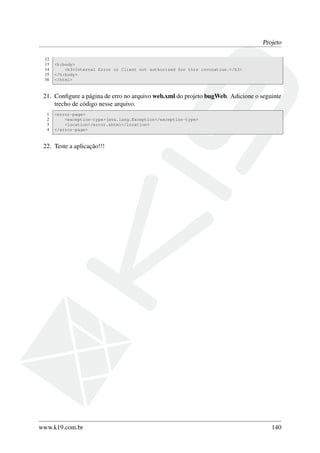 Projeto
12
13
14
15
16

<h:body>
<h3>Internal Error or Client not authorized for this invocation.</h3>
</h:body>
</html>

21. Conﬁgure a página de erro no arquivo web.xml do projeto bugWeb. Adicione o seguinte
trecho de código nesse arquivo.
1
2
3
4

<error-page>
<exception-type>java.lang.Exception</exception-type>
<location>/error.xhtml</location>
</error-page>

22. Teste a aplicação!!!

www.k19.com.br

140

 