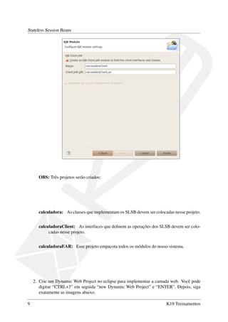 Stateless Session Beans

OBS: Três projetos serão criados:

calculadora: As classes que implementam os SLSB devem ser colocadas nesse projeto.
calculadoraClient: As interfaces que deﬁnem as operações dos SLSB devem ser colocadas nesse projeto.
calculadoraEAR: Esse projeto empacota todos os módulos do nosso sistema.

2. Crie um Dynamic Web Project no eclipse para implementar a camada web. Você pode
digitar “CTRL+3” em seguida “new Dynamic Web Project” e “ENTER”. Depois, siga
exatamente as imagens abaixo.
9

K19 Treinamentos

 