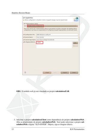 Stateless Session Beans

OBS: O módulo web já está vinculado ao projeto calculadoraEAR.

3. Adicione o projeto calculadoraClient como dependência do projeto calculadoraWeb.
Abra as propriedades do projeto calculadoraWeb. Você pode selecionar o projeto calculadoraWeb e digitar “ALT+ENTER”. Depois, siga as imagens abaixo.
13

K19 Treinamentos

 