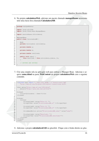 Stateless Session Beans
6. No projeto calculadoraWeb, adicione um pacote chamado managedbeans acrescenta
nele uma classe Java chamada CalculadoraMB.
1
2
3
4
5
6
7
8
9
10
11
12
13
14
15
16
17
18
19
20
21
22
23
24
25

package managedbeans;
import javax.ejb.EJB;
import javax.faces.bean.ManagedBean;
import sessionbeans.Calculadora;
@ManagedBean
public class CalculadoraMB {
@EJB
private Calculadora calculadora;
private double a;
private double b;
private double resultado;
public void soma() {
this.resultado = this.calculadora.soma(a, b);
}
// GETTERS AND SETTERS
}

7. Crie uma simples tela na aplicação web para utilizar o Manager Bean. Adicione o arquivo soma.xhtml na pasta WebContent do projeto calculadoraWeb com o seguinte
conteúdo.
1
2
3
4
5
6
7
8
9
10
11
12
13
14
15
16
17
18
19
20
21
22
23
24
25

<!DOCTYPE html PUBLIC "-//W3C//DTD XHTML 1.0 Transitional//EN"
"http://www.w3.org/TR/xhtml1/DTD/xhtml1-transitional.dtd">
<html xmlns="http://www.w3.org/1999/xhtml"
xmlns:h="http://java.sun.com/jsf/html">
<h:head>
<title>Calculadora - Soma</title>
</h:head>
<h:body>
<h:form>
<h:outputLabel value="Valor A: "/>
<h:inputText value="#{calculadoraMB.a}" ></h:inputText>
<h:outputLabel value="Valor B: "/>
<h:inputText value="#{calculadoraMB.b}" ></h:inputText>
<h:commandButton action="#{calculadoraMB.soma}" value="soma"/>
<h:outputLabel value="Resultado: "/>
<h:outputText value="#{calculadoraMB.resultado}"/>
</h:form>
</h:body>
</html>

8. Adicione o projeto calculadoraEAR no glassﬁsh. Clique com o botão direito no glaswww.k19.com.br

16

 