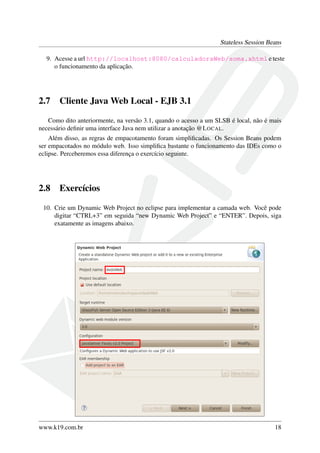 Stateless Session Beans
9. Acesse a url http://localhost:8080/calculadoraWeb/soma.xhtml e teste
o funcionamento da aplicação.

2.7

Cliente Java Web Local - EJB 3.1

Como dito anteriormente, na versão 3.1, quando o acesso a um SLSB é local, não é mais
necessário deﬁnir uma interface Java nem utilizar a anotação @L OCAL.
Além disso, as regras de empacotamento foram simpliﬁcadas. Os Session Beans podem
ser empacotados no módulo web. Isso simpliﬁca bastante o funcionamento das IDEs como o
eclipse. Perceberemos essa diferença o exercício seguinte.

2.8

Exercícios

10. Crie um Dynamic Web Project no eclipse para implementar a camada web. Você pode
digitar “CTRL+3” em seguida “new Dynamic Web Project” e “ENTER”. Depois, siga
exatamente as imagens abaixo.

www.k19.com.br

18

 