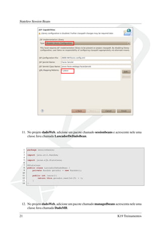 Stateless Session Beans

11. No projeto dadoWeb, adicione um pacote chamado sessionbeans e acrescente nele uma
classe Java chamada LancadorDeDadoBean.

1
2
3
4
5
6
7
8
9
10
11
12
13
14

package sessionbeans;
import java.util.Random;
import javax.ejb.Stateless;
@Stateless
public class LancadorDeDadoBean {
private Random gerador = new Random();
public int lanca(){
return this.gerador.nextInt(5) + 1;
}
}

12. No projeto dadoWeb, adicione um pacote chamado managedbeans acrescenta nele uma
classe Java chamada DadoMB.
21

K19 Treinamentos

 