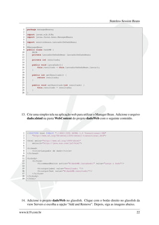 Stateless Session Beans
1
2
3
4
5
6
7
8
9
10
11
12
13
14
15
16
17
18
19
20
21
22
23
24
25
26

package managedbeans;
import javax.ejb.EJB;
import javax.faces.bean.ManagedBean;
import sessionbeans.LancadorDeDadoBean;
@ManagedBean
public class DadoMB {
@EJB
private LancadorDeDadoBean lancadorDeDadoBean;
private int resultado;
public void lancaDado(){
this.resultado = this.lancadorDeDadoBean.lanca();
}
public int getResultado() {
return resultado;
}
public void setResultado(int resultado) {
this.resultado = resultado;
}
}

13. Crie uma simples tela na aplicação web para utilizar o Manager Bean. Adicione o arquivo
dado.xhtml na pasta WebContent do projeto dadoWeb com o seguinte conteúdo.

1
2
3
4
5
6
7
8
9
10
11
12
13
14
15
16
17
18
19

<!DOCTYPE html PUBLIC "-//W3C//DTD XHTML 1.0 Transitional//EN"
"http://www.w3.org/TR/xhtml1/DTD/xhtml1-transitional.dtd">
<html xmlns="http://www.w3.org/1999/xhtml"
xmlns:h="http://java.sun.com/jsf/html">
<h:head>
<title>Lançador de dado</title>
</h:head>
<h:body>
<h:form>
<h:commandButton action="#{dadoMB.lancaDado}" value="Lança o Dado"/>
<h:outputLabel value="Resultado: "/>
<h:outputText value="#{dadoMB.resultado}"/>
</h:form>
</h:body>
</html>

14. Adicione o projeto dadoWeb no glassﬁsh. Clique com o botão direito no glassﬁsh da
view Servers e escolha a opção “Add and Remove”. Depois, siga as imagens abaixo.
www.k19.com.br

22

 