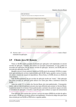 Stateless Session Beans

15. Acesse a url http://localhost:8080/dadoWeb/dado.xhtml e teste o funcionamento da aplicação.

2.9

Cliente Java SE Remoto

Vimos os SLSBs sendo acessados localmente por aplicações web implantadas no mesmo
servidor de aplicação. Contudo, eles podem ser acessados remotamente, ou seja, podem ser
acessados por aplicações fora do mesmo servidor de aplicação. Inclusive, um SLSB pode ser
acessado por aplicações Java SE.
Quando o acesso é local, podemos injetar um SLSB através da anotação @EJB no componente que necessita dos serviços implementados pelo SLSB. Agora, quando o acesso é remoto,
não temos o recurso de injeção de dependência. Dessa forma, os SLSBs devem ser obtidos de
outra maneira.
Todo SLSB implantado em um servidor de aplicação recebe um “nome”. Toda aplicação
fora desse servidor de aplicação pode utilizar esse nome para obter a referência remota do
SLSB.
Antes da versão 3.1, os nomes dos Session Beans não eram padronizados. Consequentemente, cada servidor de aplicação possuía uma regra diferente para nomear os Session Beans.
A partir da versão 3.1, os nomes foram padronizados e portanto são portáveis (iguais em todos
os servidores de aplicação). Consulte a especiﬁcação para conhecer as regras de nomenclatura
http://jcp.org/en/jsr/detail?id=318.
Uma aplicação Java remota deve acessar o serviço de nomes (JNDI) do servidor de aplicação no qual o SLSB que ela deseja utilizar está implantado. O trecho de código Java para fazer
uma consulta por um SLSB no JNDI teria o seguinte padrão.
www.k19.com.br

24

 