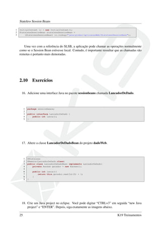 Stateless Session Beans
1
2
3

InitialContext ic = new InitialContext();
StatelessSessionBean statelessSessionBean =
(StatelessSessionBean) ic.lookup("java:global/aplicacaoWeb/StatelessSessionBean");

Uma vez com a referência do SLSB, a aplicação pode chamar as operações normalmente
como se o Session Bean estivesse local. Contudo, é importante ressaltar que as chamadas são
remotas e portanto mais demoradas.

2.10

Exercícios

16. Adicione uma interface Java no pacote sessionbeans chamada LancadorDeDado.

1
2
3
4
5

package sessionbeans;
public interface LancadorDeDado {
public int lanca();
}

17. Altere a classe LancadorDeDadoBean do projeto dadoWeb.

1
2
3
4
5
6
7
8
9

@Stateless
@Remote(LancadorDeDado.class)
public class LancadorDeDadoBean implements LancadorDeDado{
private Random gerador = new Random();
public int lanca(){
return this.gerador.nextInt(5) + 1;
}
}

18. Crie um Java project no eclipse. Você pode digitar “CTRL+3” em seguida “new Java
project” e “ENTER”. Depois, siga exatamente as imagens abaixo.
25

K19 Treinamentos

 