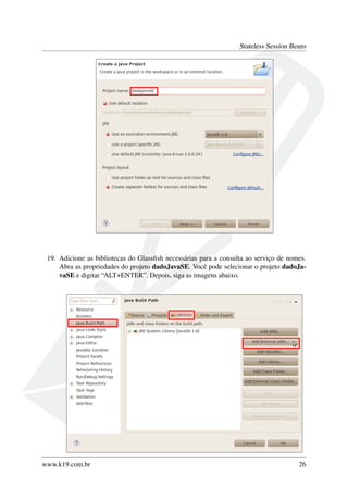 Stateless Session Beans

19. Adicione as bibliotecas do Glassﬁsh necessárias para a consulta ao serviço de nomes.
Abra as propriedades do projeto dadoJavaSE. Você pode selecionar o projeto dadoJavaSE e digitar “ALT+ENTER”. Depois, siga as imagens abaixo.

www.k19.com.br

26

 